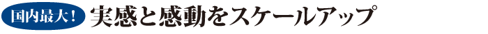 国内最大！ 実感と感動をスケールアップ